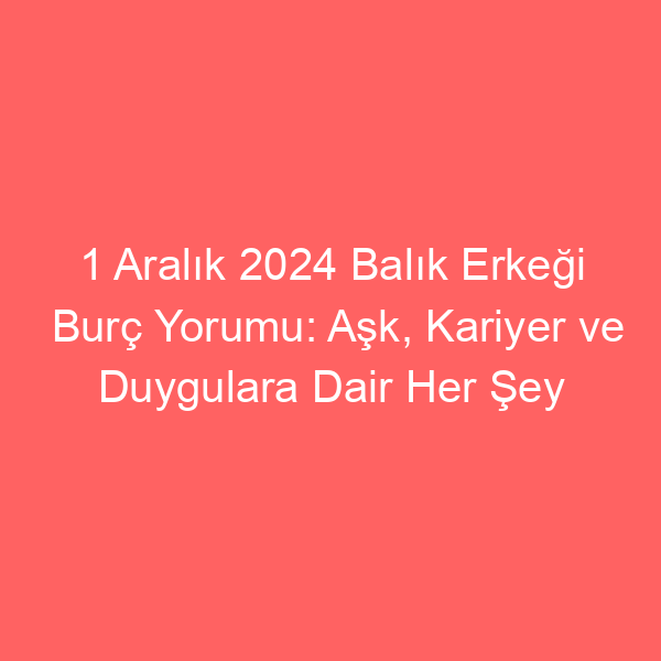 1 Aralık 2024 Balık Erkeği Burç Yorumu: Aşk, Kariyer ve Duygulara Dair Her Şey