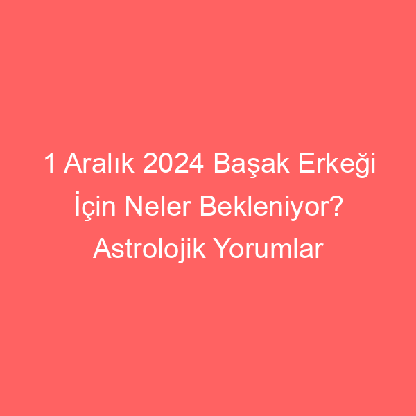 1 Aralık 2024 Başak Erkeği İçin Neler Bekleniyor? Astrolojik Yorumlar