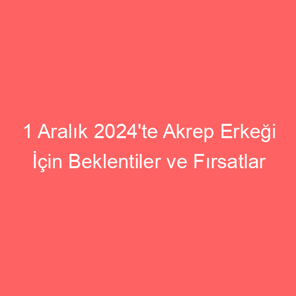 1 Aralık 2024’te Akrep Erkeği İçin Beklentiler ve Fırsatlar