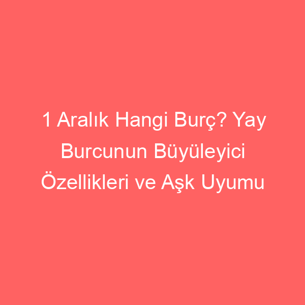 1 Aralık Hangi Burç? Yay Burcunun Büyüleyici Özellikleri ve Aşk Uyumu