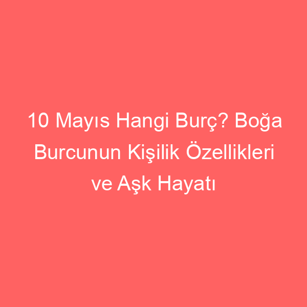 10 Mayıs Hangi Burç? Boğa Burcunun Kişilik Özellikleri ve Aşk Hayatı