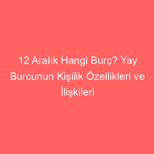 12 Aralık Hangi Burç? Yay Burcunun Kişilik Özellikleri ve İlişkileri