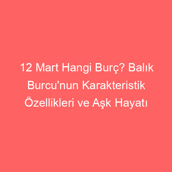 12 Mart Hangi Burç? Balık Burcu’nun Karakteristik Özellikleri ve Aşk Hayatı