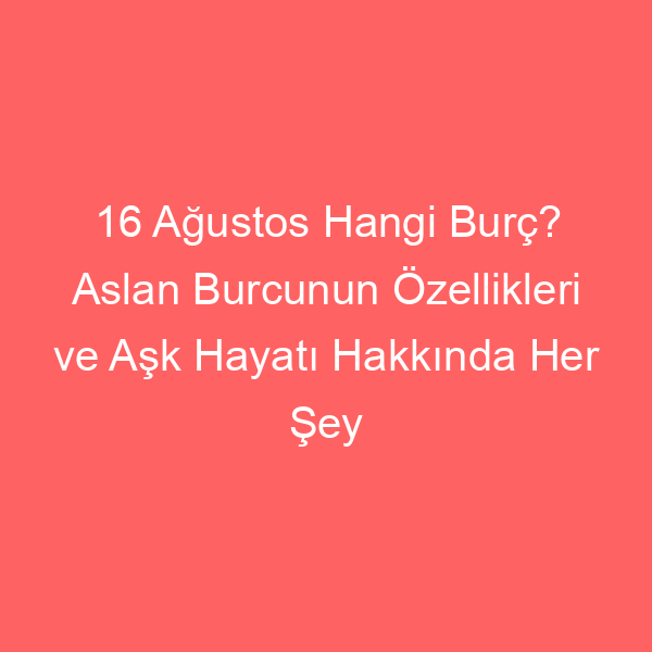 16 Ağustos Hangi Burç? Aslan Burcunun Özellikleri ve Aşk Hayatı Hakkında Her Şey