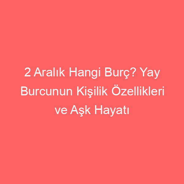 2 Aralık Hangi Burç? Yay Burcunun Kişilik Özellikleri ve Aşk Hayatı