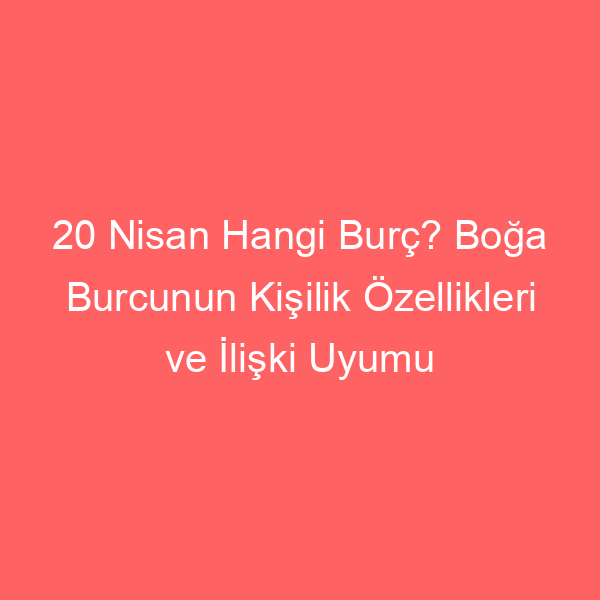 20 Nisan Hangi Burç? Boğa Burcunun Kişilik Özellikleri ve İlişki Uyumu