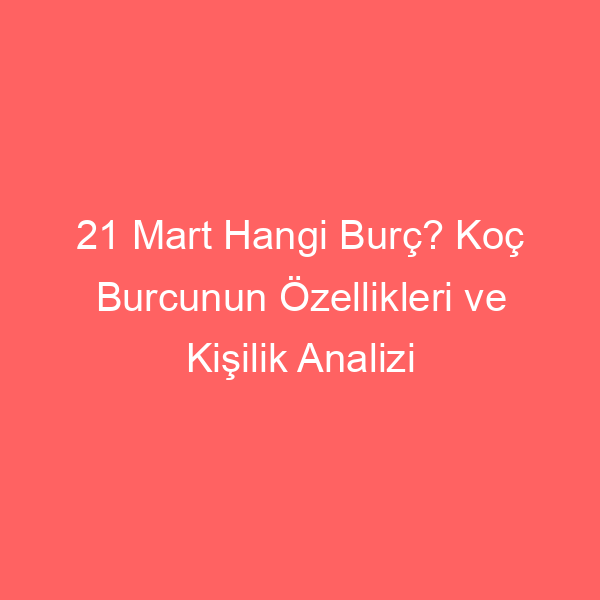 21 Mart Hangi Burç? Koç Burcunun Özellikleri ve Kişilik Analizi