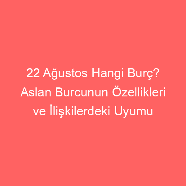 22 Ağustos Hangi Burç? Aslan Burcunun Özellikleri ve İlişkilerdeki Uyumu