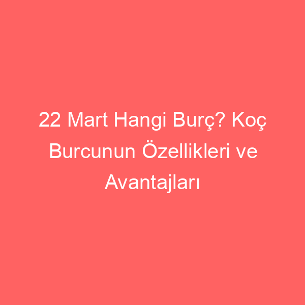 22 Mart Hangi Burç? Koç Burcunun Özellikleri ve Avantajları