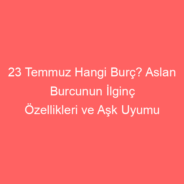 23 Temmuz Hangi Burç? Aslan Burcunun İlginç Özellikleri ve Aşk Uyumu