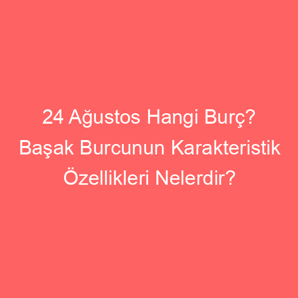 24 Ağustos Hangi Burç? Başak Burcunun Karakteristik Özellikleri Nelerdir?