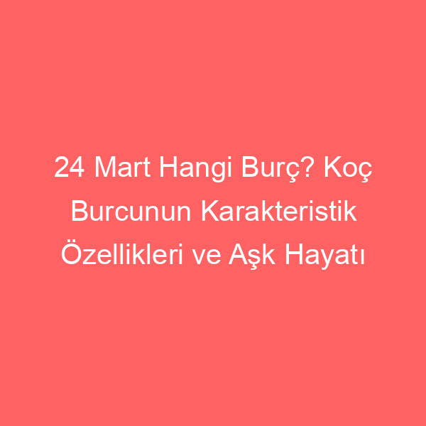 24 Mart Hangi Burç? Koç Burcunun Karakteristik Özellikleri ve Aşk Hayatı