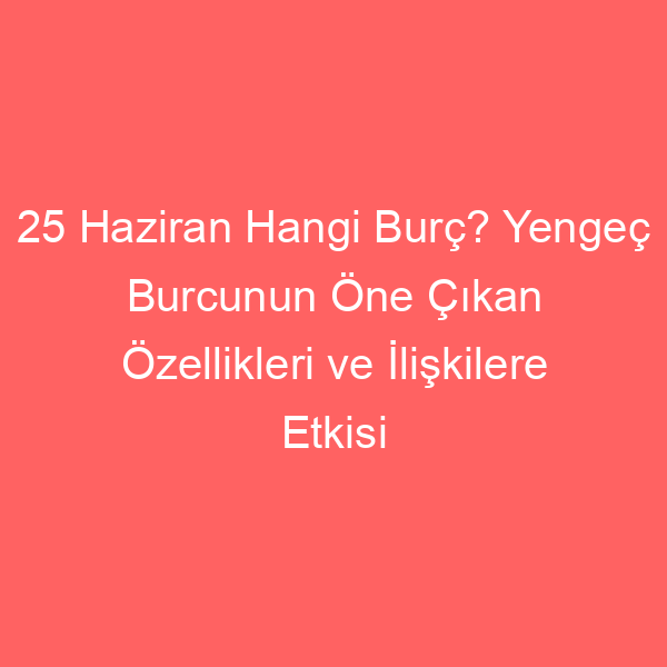 25 Haziran Hangi Burç? Yengeç Burcunun Öne Çıkan Özellikleri ve İlişkilere Etkisi