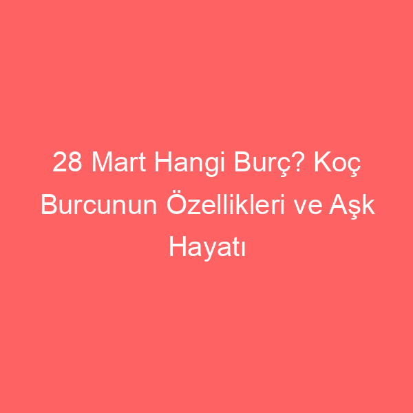 28 Mart Hangi Burç? Koç Burcunun Özellikleri ve Aşk Hayatı