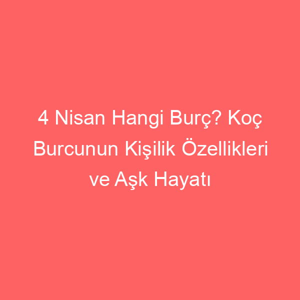 4 Nisan Hangi Burç? Koç Burcunun Kişilik Özellikleri ve Aşk Hayatı