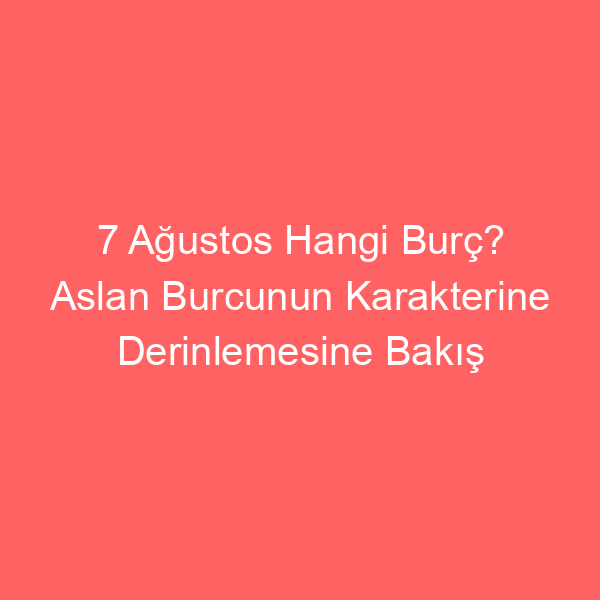 7 Ağustos Hangi Burç? Aslan Burcunun Karakterine Derinlemesine Bakış