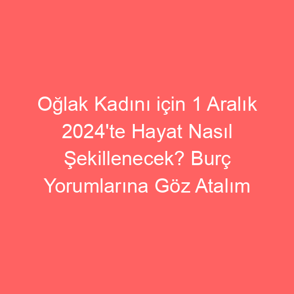 Oğlak Kadını için 1 Aralık 2024’te Hayat Nasıl Şekillenecek? Burç Yorumlarına Göz Atalım